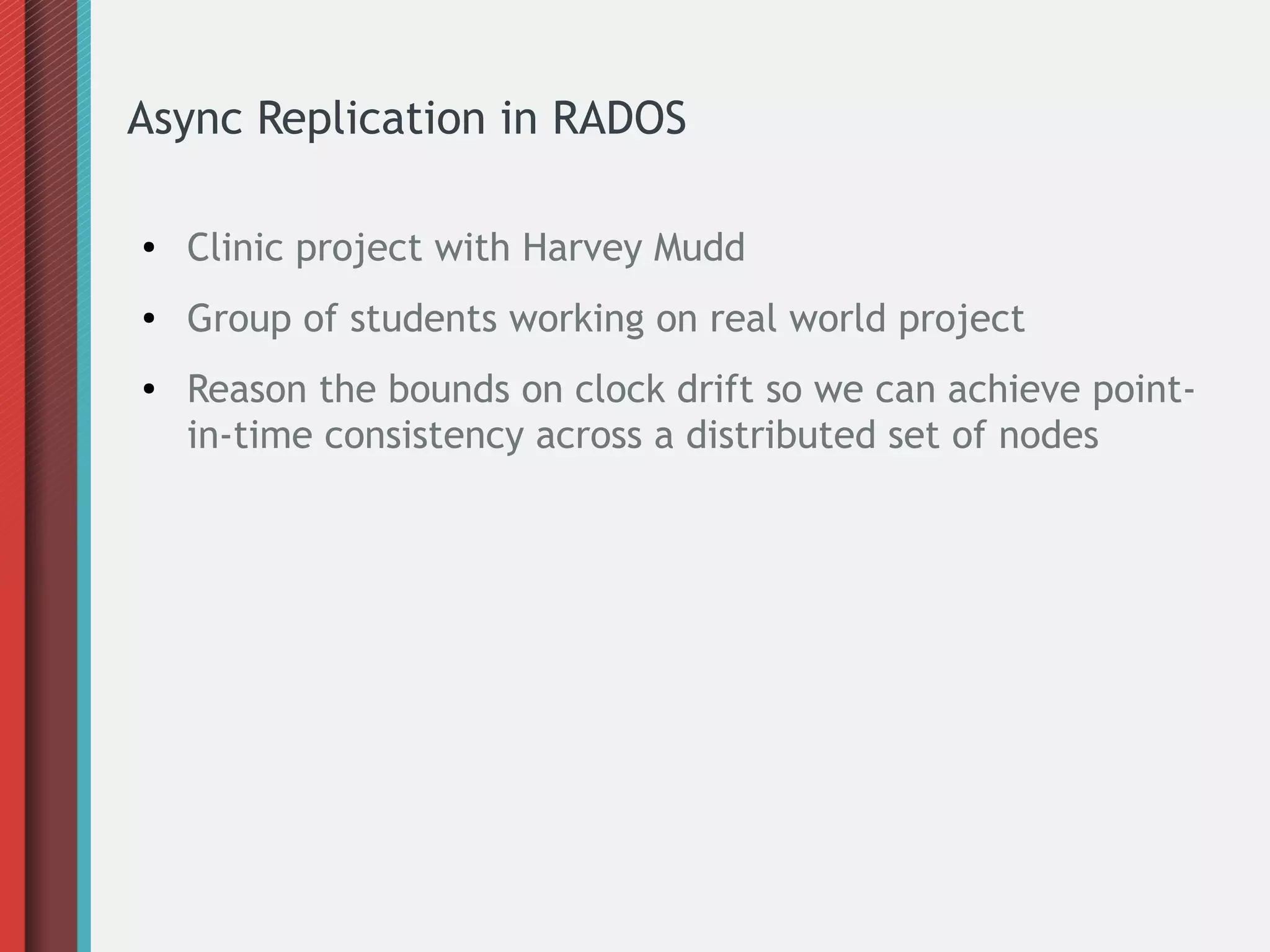 Async Replication in RADOS
● Clinic project with Harvey Mudd
● Group of students working on real world project
● Reason the bounds on clock drift so we can achieve point-
in-time consistency across a distributed set of nodes
 