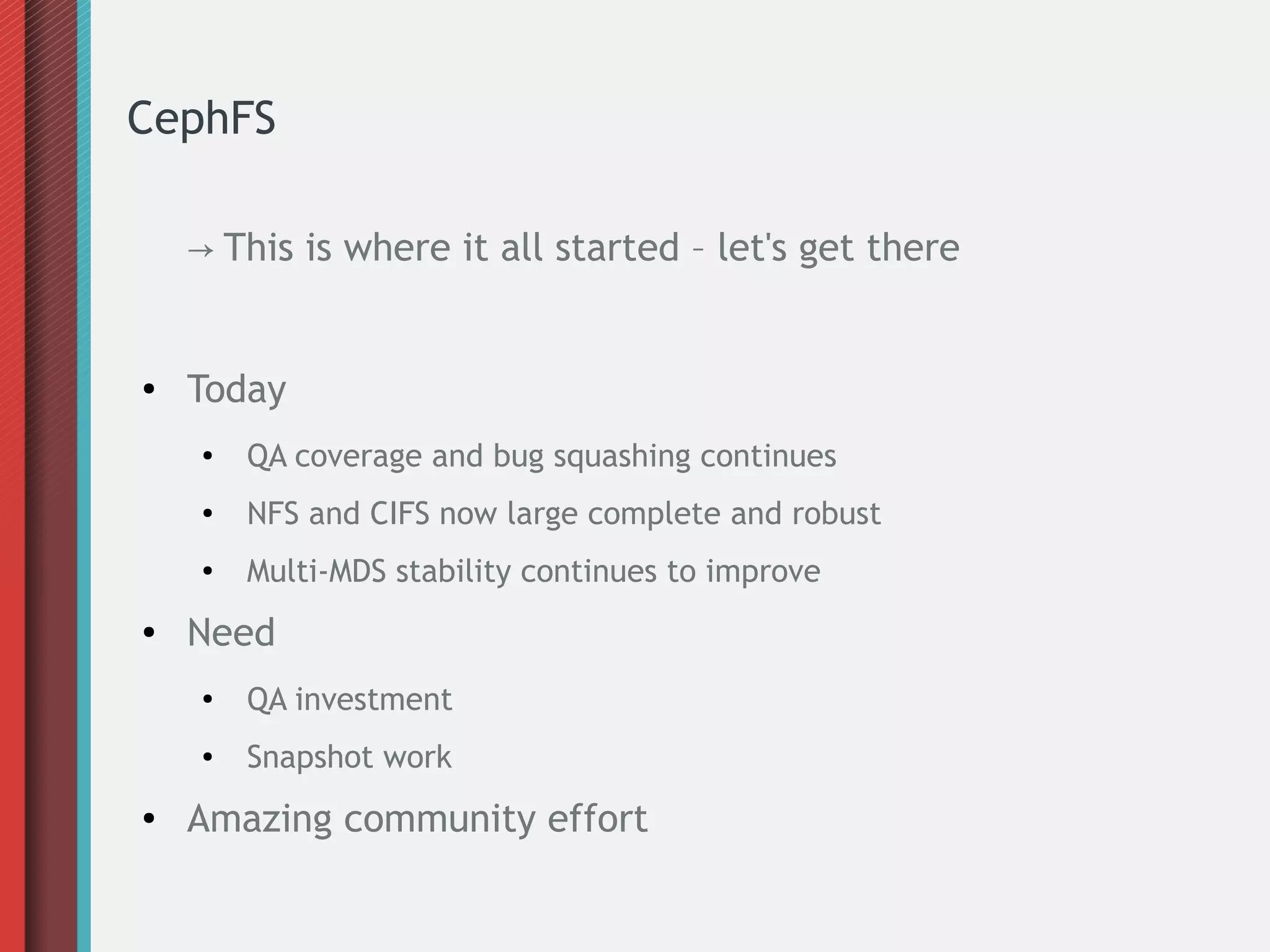 CephFS
→ This is where it all started – let's get there
● Today
● QA coverage and bug squashing continues
● NFS and CIFS now large complete and robust
●
Multi-MDS stability continues to improve
● Need
● QA investment
● Snapshot work
● Amazing community effort
 