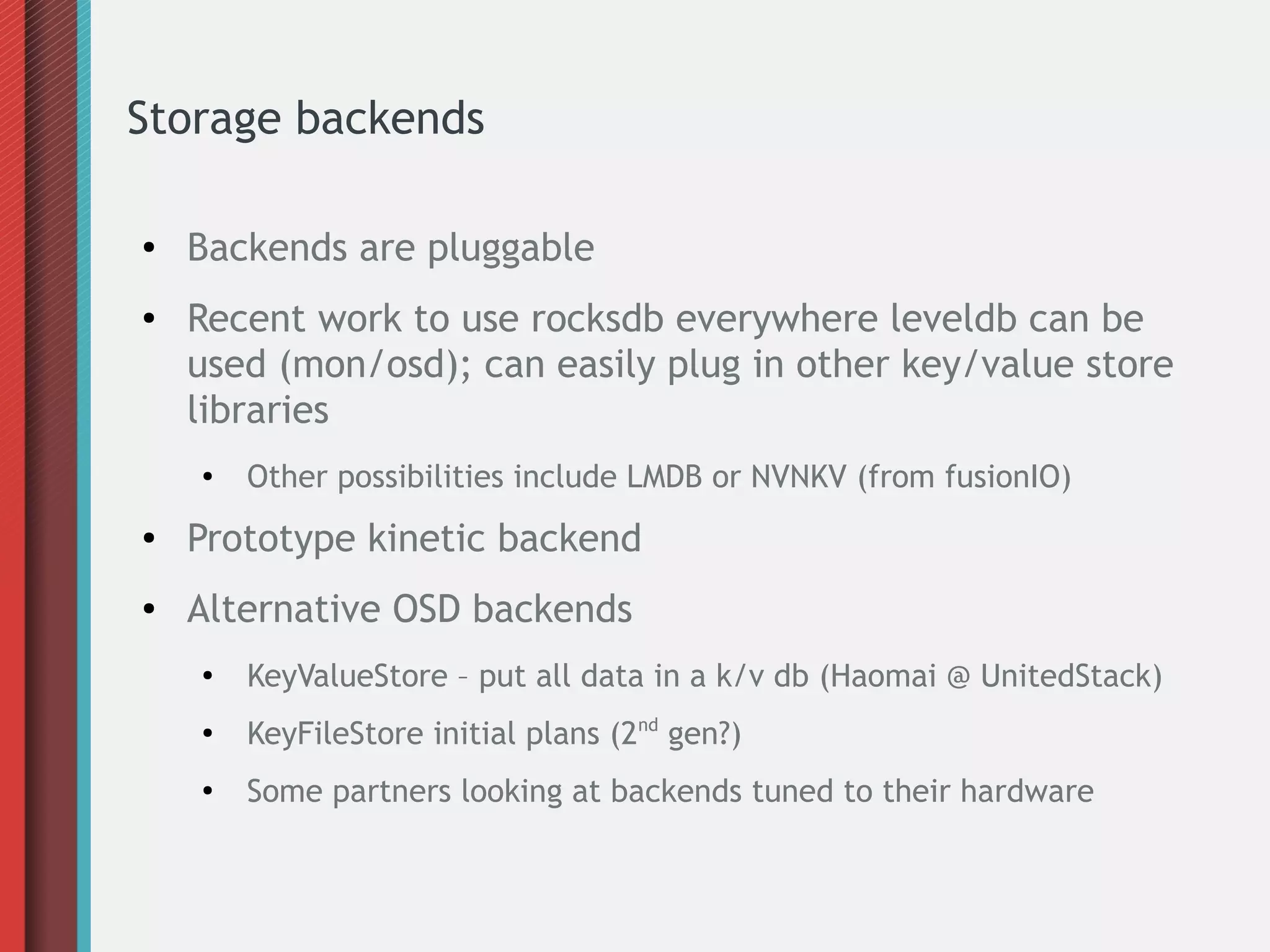 Storage backends
● Backends are pluggable
● Recent work to use rocksdb everywhere leveldb can be
used (mon/osd); can easily plug in other key/value store
libraries
● Other possibilities include LMDB or NVNKV (from fusionIO)
● Prototype kinetic backend
● Alternative OSD backends
●
KeyValueStore – put all data in a k/v db (Haomai @ UnitedStack)
●
KeyFileStore initial plans (2nd
gen?)
●
Some partners looking at backends tuned to their hardware
 