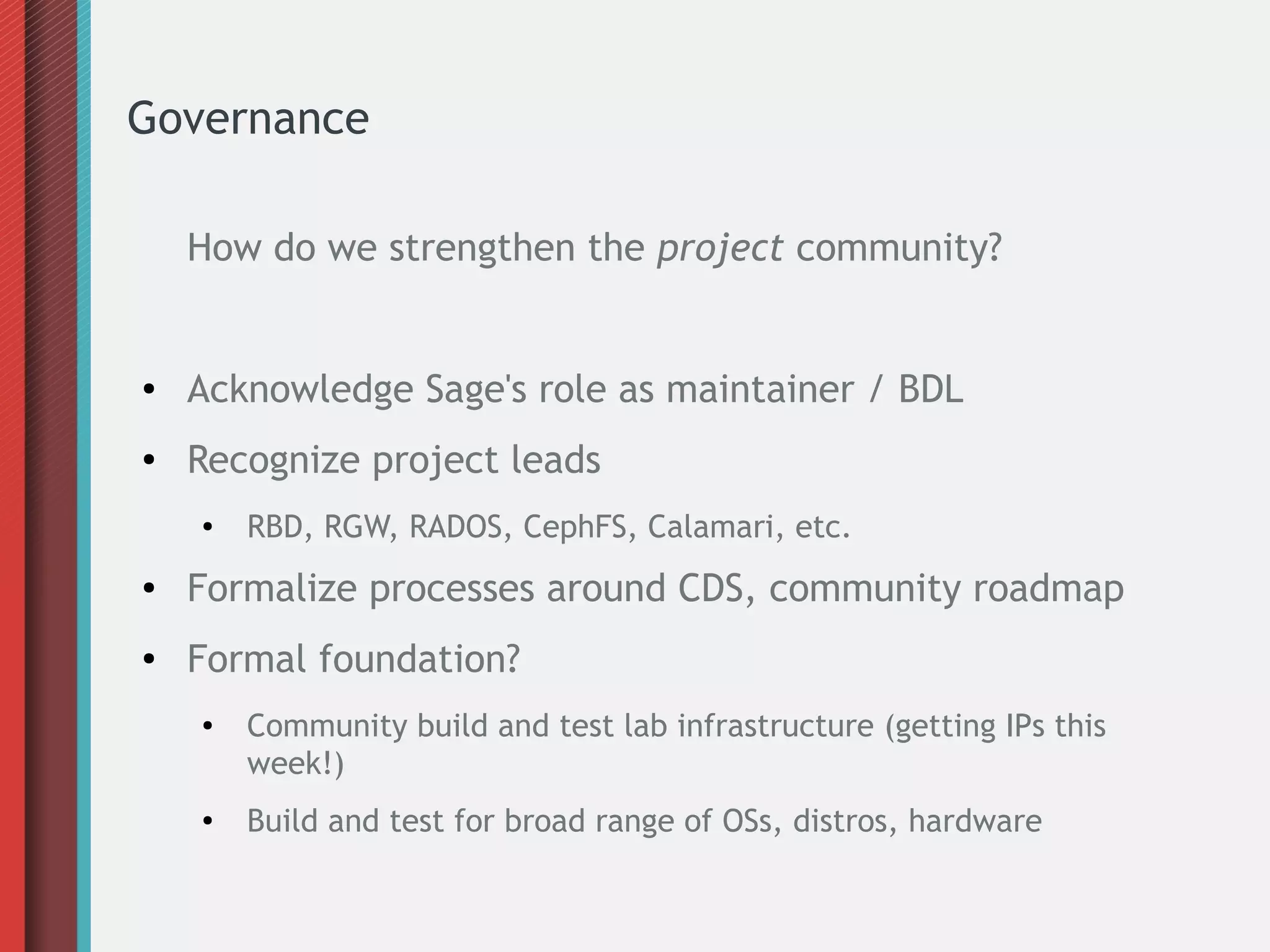 Governance
How do we strengthen the project community?
● Acknowledge Sage's role as maintainer / BDL
● Recognize project leads
● RBD, RGW, RADOS, CephFS, Calamari, etc.
● Formalize processes around CDS, community roadmap
● Formal foundation?
● Community build and test lab infrastructure (getting IPs this
week!)
● Build and test for broad range of OSs, distros, hardware
 