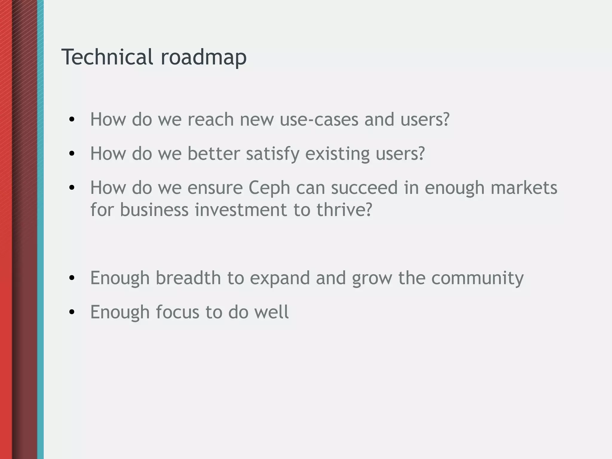 Technical roadmap
● How do we reach new use-cases and users?
● How do we better satisfy existing users?
● How do we ensure Ceph can succeed in enough markets
for business investment to thrive?
● Enough breadth to expand and grow the community
● Enough focus to do well
 