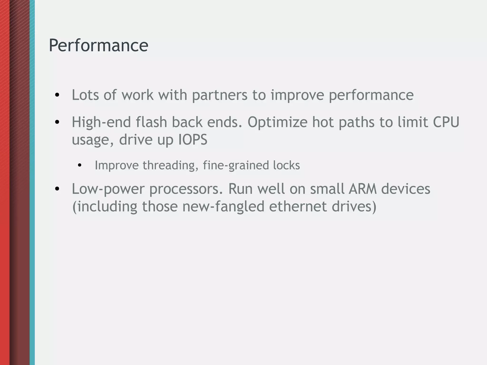 Performance
● Lots of work with partners to improve performance
● High-end flash back ends. Optimize hot paths to limit CPU
usage, drive up IOPS
●
Improve threading, fine-grained locks
● Low-power processors. Run well on small ARM devices
(including those new-fangled ethernet drives)
 