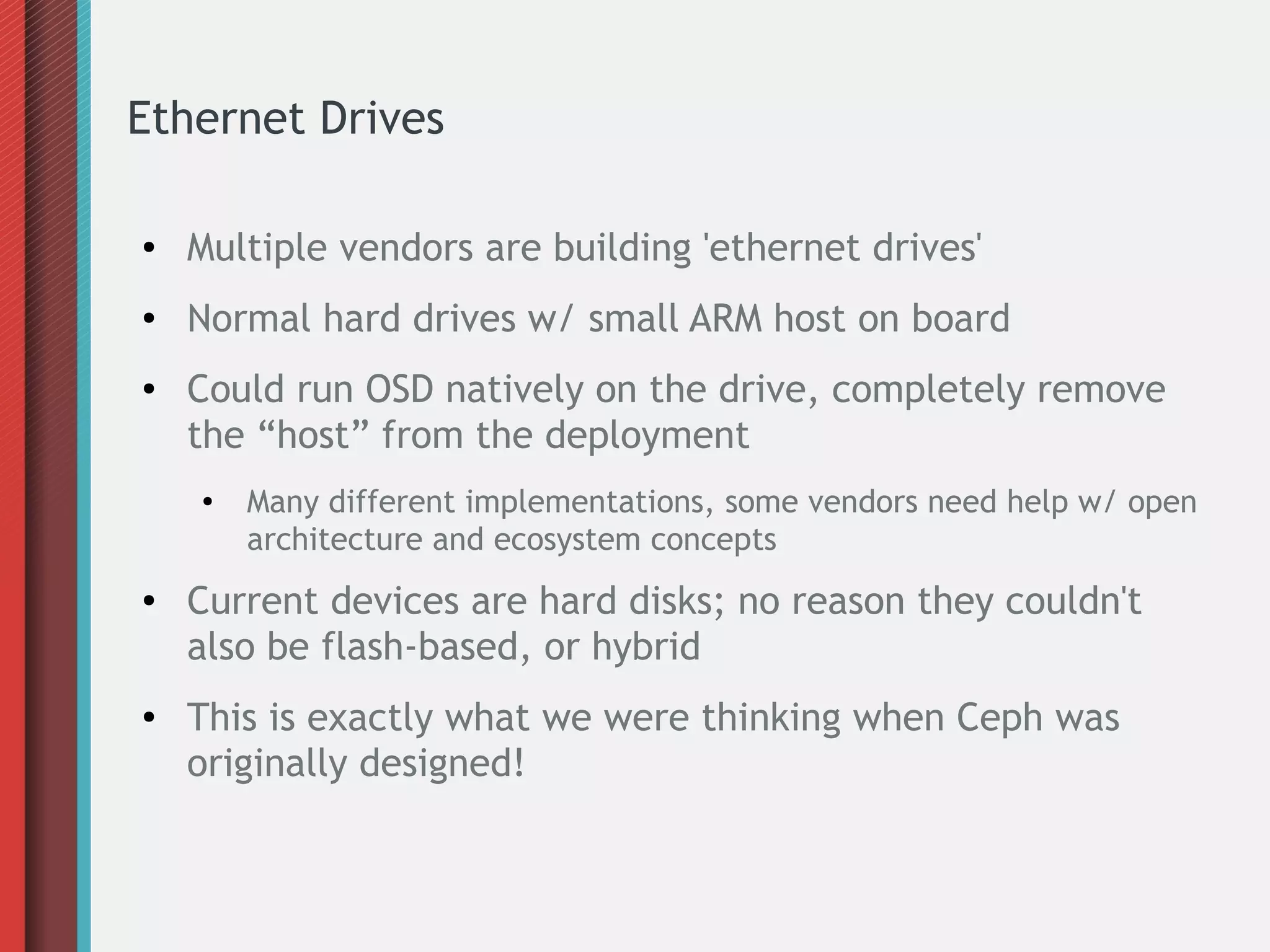 Ethernet Drives
● Multiple vendors are building 'ethernet drives'
● Normal hard drives w/ small ARM host on board
● Could run OSD natively on the drive, completely remove
the “host” from the deployment
● Many different implementations, some vendors need help w/ open
architecture and ecosystem concepts
● Current devices are hard disks; no reason they couldn't
also be flash-based, or hybrid
● This is exactly what we were thinking when Ceph was
originally designed!
 