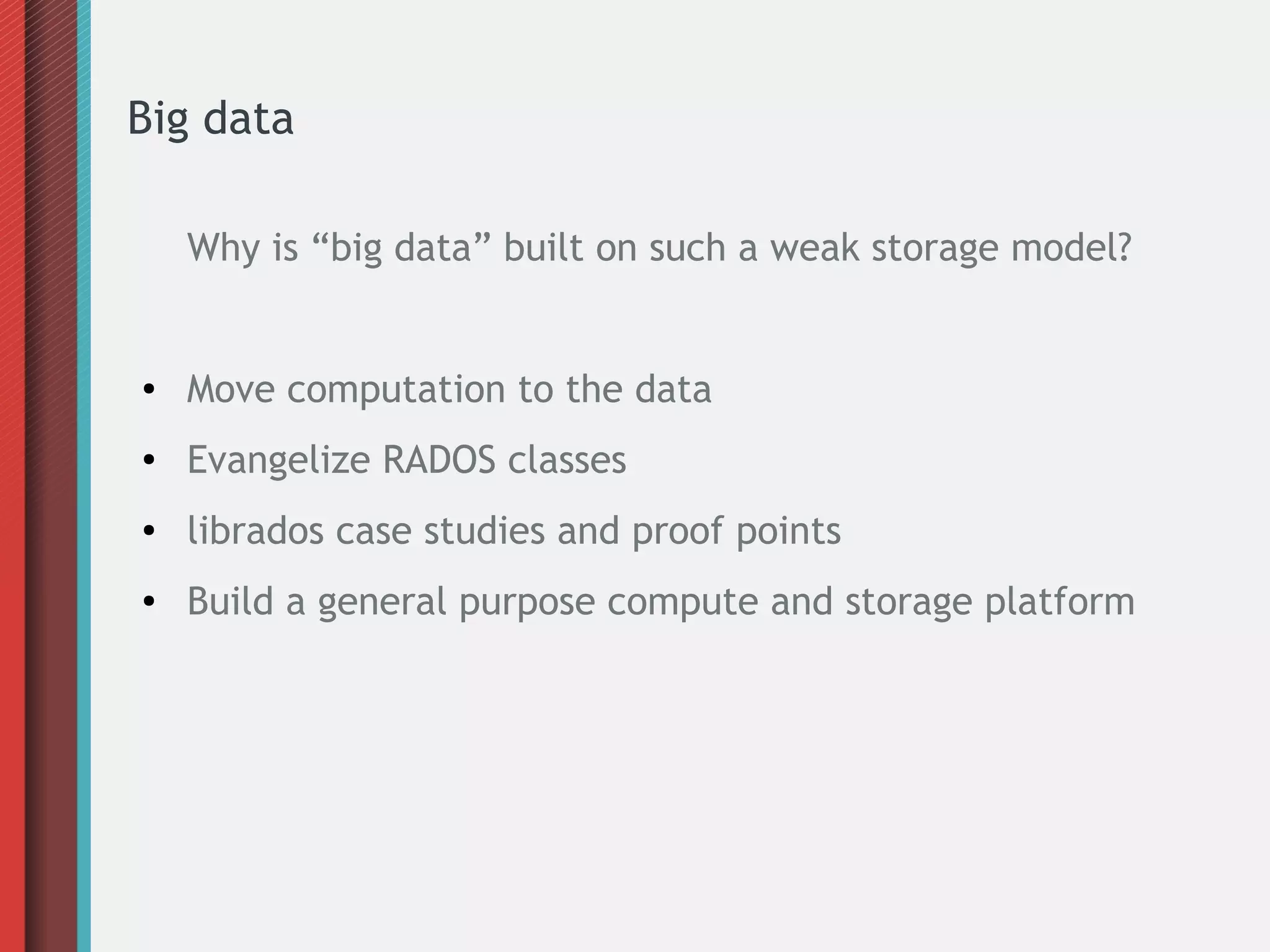 Big data
Why is “big data” built on such a weak storage model?
● Move computation to the data
● Evangelize RADOS classes
● librados case studies and proof points
● Build a general purpose compute and storage platform
 