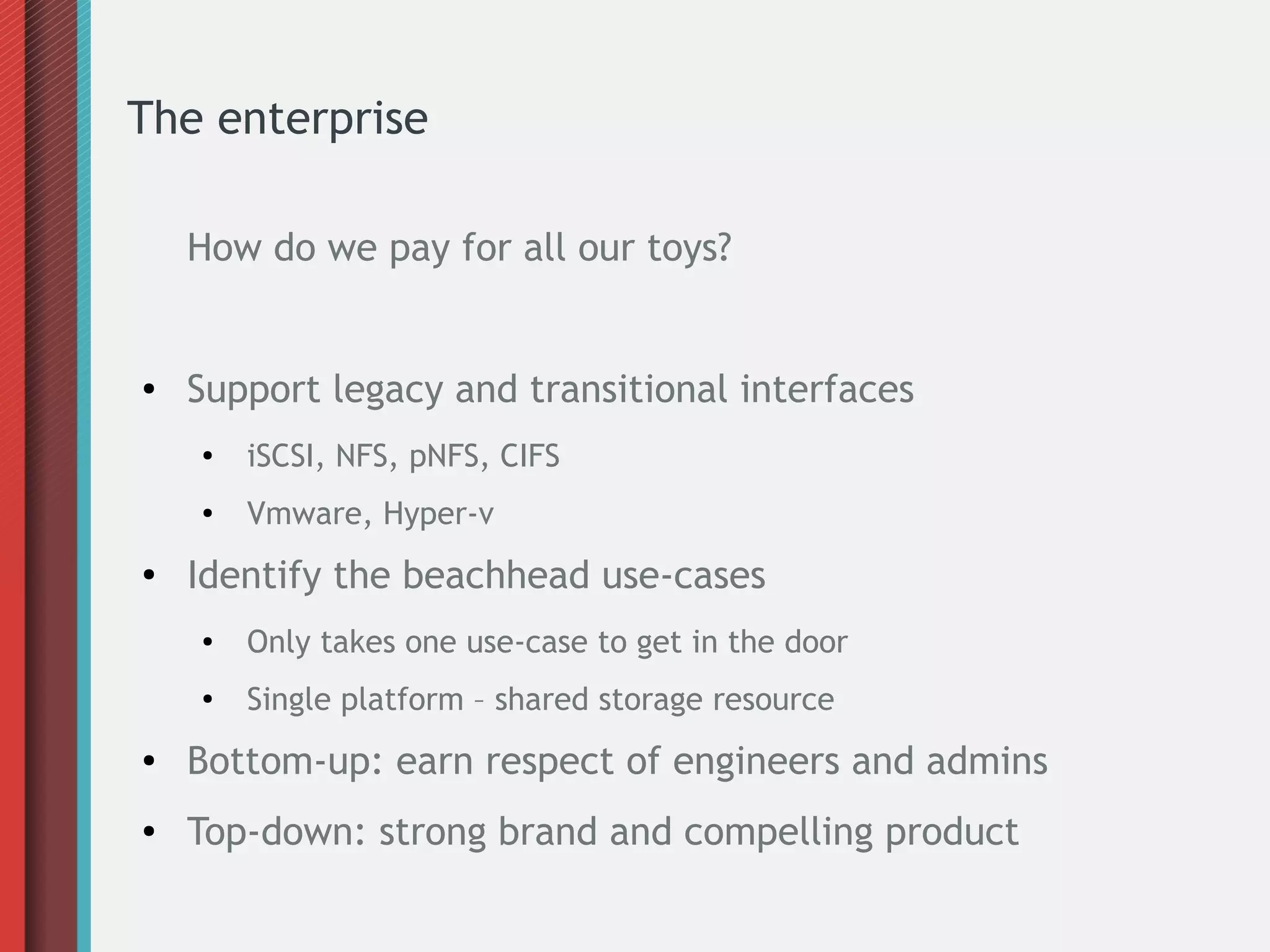 The enterprise
How do we pay for all our toys?
● Support legacy and transitional interfaces
● iSCSI, NFS, pNFS, CIFS
● Vmware, Hyper-v
●
Identify the beachhead use-cases
● Only takes one use-case to get in the door
● Single platform – shared storage resource
● Bottom-up: earn respect of engineers and admins
● Top-down: strong brand and compelling product
 