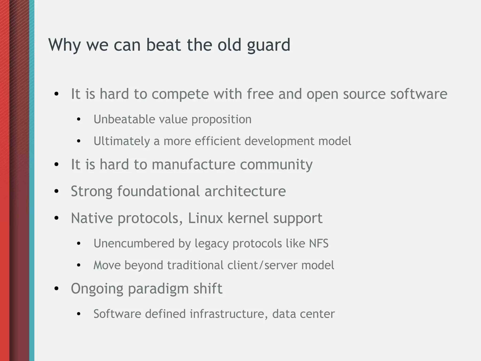 Why we can beat the old guard
● It is hard to compete with free and open source software
●
Unbeatable value proposition
● Ultimately a more efficient development model
● It is hard to manufacture community
● Strong foundational architecture
●
Native protocols, Linux kernel support
● Unencumbered by legacy protocols like NFS
● Move beyond traditional client/server model
● Ongoing paradigm shift
● Software defined infrastructure, data center
 