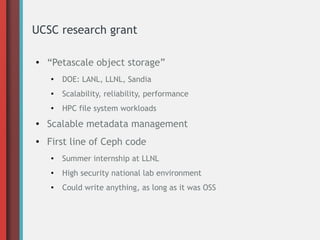 UCSC research grant
● “Petascale object storage”
●
DOE: LANL, LLNL, Sandia
● Scalability, reliability, performance
● HPC file system workloads
● Scalable metadata management
● First line of Ceph code
● Summer internship at LLNL
●
High security national lab environment
● Could write anything, as long as it was OSS
 