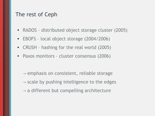 The rest of Ceph
● RADOS – distributed object storage cluster (2005)
● EBOFS – local object storage (2004/2006)
● CRUSH – hashing for the real world (2005)
● Paxos monitors – cluster consensus (2006)
→ emphasis on consistent, reliable storage
→ scale by pushing intelligence to the edges
→ a different but compelling architecture
 