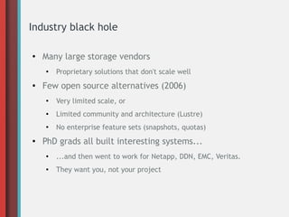 Industry black hole
● Many large storage vendors
●
Proprietary solutions that don't scale well
● Few open source alternatives (2006)
●
Very limited scale, or
● Limited community and architecture (Lustre)
●
No enterprise feature sets (snapshots, quotas)
● PhD grads all built interesting systems...
●
...and then went to work for Netapp, DDN, EMC, Veritas.
● They want you, not your project
 