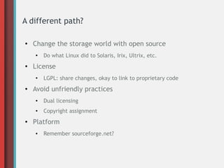 A different path?
● Change the storage world with open source
●
Do what Linux did to Solaris, Irix, Ultrix, etc.
● License
●
LGPL: share changes, okay to link to proprietary code
● Avoid unfriendly practices
●
Dual licensing
● Copyright assignment
● Platform
● Remember sourceforge.net?
 