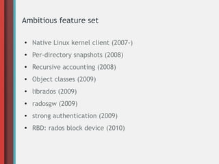 Ambitious feature set
● Native Linux kernel client (2007-)
● Per-directory snapshots (2008)
● Recursive accounting (2008)
● Object classes (2009)
● librados (2009)
● radosgw (2009)
● strong authentication (2009)
● RBD: rados block device (2010)
 
