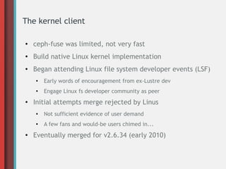 The kernel client
● ceph-fuse was limited, not very fast
● Build native Linux kernel implementation
● Began attending Linux file system developer events (LSF)
● Early words of encouragement from ex-Lustre dev
● Engage Linux fs developer community as peer
●
Initial attempts merge rejected by Linus
● Not sufficient evidence of user demand
● A few fans and would-be users chimed in...
● Eventually merged for v2.6.34 (early 2010)
 