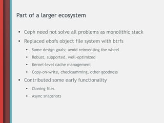 Part of a larger ecosystem
● Ceph need not solve all problems as monolithic stack
● Replaced ebofs object file system with btrfs
● Same design goals; avoid reinventing the wheel
●
Robust, supported, well-optimized
● Kernel-level cache management
●
Copy-on-write, checksumming, other goodness
● Contributed some early functionality
●
Cloning files
● Async snapshots
 