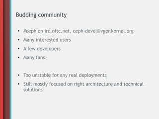 Budding community
● #ceph on irc.oftc.net, ceph-devel@vger.kernel.org
● Many interested users
● A few developers
● Many fans
● Too unstable for any real deployments
● Still mostly focused on right architecture and technical
solutions
 