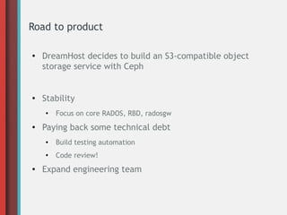 Road to product
● DreamHost decides to build an S3-compatible object
storage service with Ceph
● Stability
● Focus on core RADOS, RBD, radosgw
● Paying back some technical debt
● Build testing automation
●
Code review!
● Expand engineering team
 