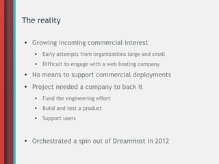 The reality
● Growing incoming commercial interest
●
Early attempts from organizations large and small
● Difficult to engage with a web hosting company
● No means to support commercial deployments
● Project needed a company to back it
●
Fund the engineering effort
● Build and test a product
●
Support users
● Orchestrated a spin out of DreamHost in 2012
 