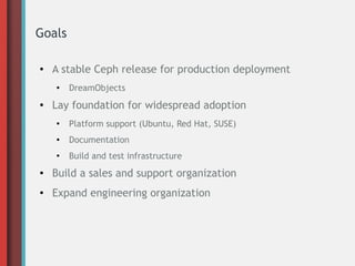 Goals
● A stable Ceph release for production deployment
●
DreamObjects
● Lay foundation for widespread adoption
●
Platform support (Ubuntu, Red Hat, SUSE)
● Documentation
●
Build and test infrastructure
● Build a sales and support organization
● Expand engineering organization
 