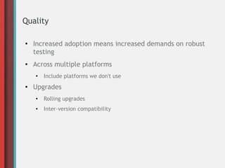 Quality
● Increased adoption means increased demands on robust
testing
● Across multiple platforms
●
Include platforms we don't use
● Upgrades
●
Rolling upgrades
● Inter-version compatibility
 