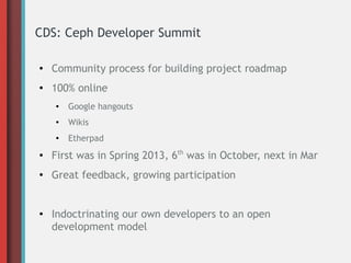 CDS: Ceph Developer Summit
● Community process for building project roadmap
● 100% online
● Google hangouts
●
Wikis
● Etherpad
● First was in Spring 2013, 6th
was in October, next in Mar
● Great feedback, growing participation
● Indoctrinating our own developers to an open
development model
 