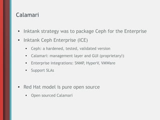 Calamari
● Inktank strategy was to package Ceph for the Enterprise
● Inktank Ceph Enterprise (ICE)
● Ceph: a hardened, tested, validated version
●
Calamari: management layer and GUI (proprietary!)
● Enterprise integrations: SNMP, HyperV, VMWare
●
Support SLAs
● Red Hat model is pure open source
● Open sourced Calamari
 