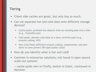 Tiering
● Client side caches are great, but only buy so much.
● Can we separate hot and cold data onto different storage
devices?
●
Cache pools: promote hot objects from an existing pool into a fast
(e.g., FusionIO) pool
● Cold pools: demote cold data to a slow, archival pool (e.g.,
erasure coding, NYI)
● Very Cold Pools (efficient erasure coding, compression, osd spin
down to save power) OR tape/public cloud
● How do you identify what is hot and cold?
● Common in enterprise solutions; not found in open source
scale-out systems
→ cache pools new in Firefly, better in Giant, continued in
Hammer
 