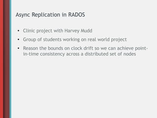 Async Replication in RADOS
● Clinic project with Harvey Mudd
● Group of students working on real world project
● Reason the bounds on clock drift so we can achieve point-
in-time consistency across a distributed set of nodes
 