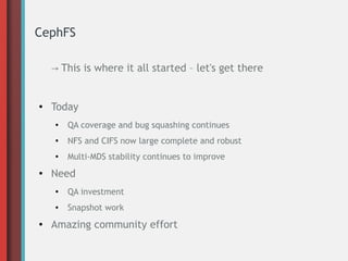 CephFS
→ This is where it all started – let's get there
● Today
● QA coverage and bug squashing continues
● NFS and CIFS now large complete and robust
●
Multi-MDS stability continues to improve
● Need
● QA investment
● Snapshot work
● Amazing community effort
 