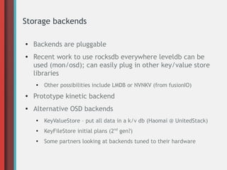Storage backends
● Backends are pluggable
● Recent work to use rocksdb everywhere leveldb can be
used (mon/osd); can easily plug in other key/value store
libraries
● Other possibilities include LMDB or NVNKV (from fusionIO)
● Prototype kinetic backend
● Alternative OSD backends
●
KeyValueStore – put all data in a k/v db (Haomai @ UnitedStack)
●
KeyFileStore initial plans (2nd
gen?)
●
Some partners looking at backends tuned to their hardware
 