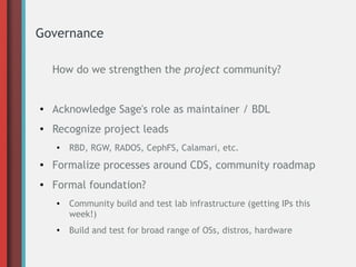 Governance
How do we strengthen the project community?
● Acknowledge Sage's role as maintainer / BDL
● Recognize project leads
● RBD, RGW, RADOS, CephFS, Calamari, etc.
● Formalize processes around CDS, community roadmap
● Formal foundation?
● Community build and test lab infrastructure (getting IPs this
week!)
● Build and test for broad range of OSs, distros, hardware
 