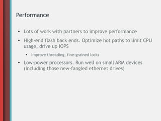 Performance
● Lots of work with partners to improve performance
● High-end flash back ends. Optimize hot paths to limit CPU
usage, drive up IOPS
●
Improve threading, fine-grained locks
● Low-power processors. Run well on small ARM devices
(including those new-fangled ethernet drives)
 