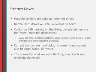 Ethernet Drives
● Multiple vendors are building 'ethernet drives'
● Normal hard drives w/ small ARM host on board
● Could run OSD natively on the drive, completely remove
the “host” from the deployment
● Many different implementations, some vendors need help w/ open
architecture and ecosystem concepts
● Current devices are hard disks; no reason they couldn't
also be flash-based, or hybrid
● This is exactly what we were thinking when Ceph was
originally designed!
 