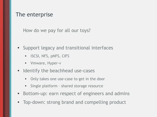 The enterprise
How do we pay for all our toys?
● Support legacy and transitional interfaces
● iSCSI, NFS, pNFS, CIFS
● Vmware, Hyper-v
●
Identify the beachhead use-cases
● Only takes one use-case to get in the door
● Single platform – shared storage resource
● Bottom-up: earn respect of engineers and admins
● Top-down: strong brand and compelling product
 