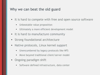 Why we can beat the old guard
● It is hard to compete with free and open source software
●
Unbeatable value proposition
● Ultimately a more efficient development model
● It is hard to manufacture community
● Strong foundational architecture
●
Native protocols, Linux kernel support
● Unencumbered by legacy protocols like NFS
● Move beyond traditional client/server model
● Ongoing paradigm shift
● Software defined infrastructure, data center
 