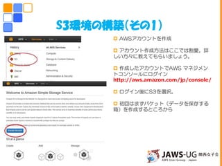 S3環境の構築（その1）
 AWSアカウントを作成
 アカウント作成方法はここでは割愛。詳
しい方々に教えてもらいましょう。
 作成したアカウントでAWS マネジメン
トコンソールにログイン
http://aws.amazon.com/jp/console/
 ログイン後にS3を選択。
 初回はまずバケット（データを保存する
箱）を作成するところから
しかしこの後思いもよらない災難が・・・
 