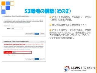 S3環境の構築（その2）
 バケット作る時は、作る先のリージョン
（場所）の指定が必要。
 特に何もなかったら東京かな・・・
 バケットは全リージョンでユニークな名
前でないといけないので、固有名詞とかで
先に作成されてしまっていたら、そのバ
ケット名は利用できない。
しかしこの後思いもよらない災難が・・・
 