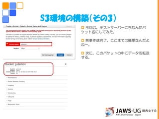 S3環境の構築（その3）
 今回は、テストサーバーにちなんだバ
ケット名にしてみた。
 無事作成完了。ここまでは簡単なんだよ
ねー。
 次に、このバケットの中にデータを転送
する。
しかしこの後思いもよらない災難が・・・
 