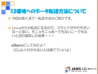  今回はあくまで一転送方式のご紹介です。
 Linuxからの転送になるので、コマンドがやりやすい
なーと思い、モニョモニョあーでもないこーでもな
いと試行錯誤した結果・・・
s3syncにしてみたよ！
（CLIよくわからない人は寝てていいよ）
S3環境へのデータ転送方法について
 