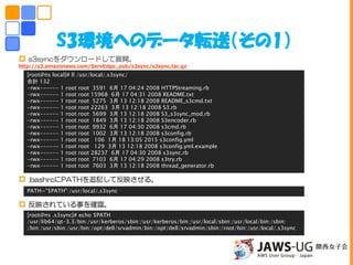 S3環境へのデータ転送（その1）
 s3syncをダウンロードして展開。
http://s3.amazonaws.com/ServEdge_pub/s3sync/s3sync.tar.gz
 .bashrcにPATHを追記して反映させる。
 反映されている事を確認。
[root@ns local]# ll /usr/local/.s3sync/
合計 132
-rwx------ 1 root root 3591 6月 17 04:24 2008 HTTPStreaming.rb
-rwx------ 1 root root 15968 6月 17 04:31 2008 README.txt
-rwx------ 1 root root 5275 3月 13 12:18 2008 README_s3cmd.txt
-rwx------ 1 root root 22263 3月 13 12:18 2008 S3.rb
-rwx------ 1 root root 5699 3月 13 12:18 2008 S3_s3sync_mod.rb
-rwx------ 1 root root 1849 3月 13 12:18 2008 S3encoder.rb
-rwx------ 1 root root 9932 6月 17 04:30 2008 s3cmd.rb
-rwx------ 1 root root 1002 3月 13 12:18 2008 s3config.rb
-rwx------ 1 root root 106 1月 18 13:05 2015 s3config.yml
-rwx------ 1 root root 129 3月 13 12:18 2008 s3config.yml.example
-rwx------ 1 root root 28237 6月 17 04:30 2008 s3sync.rb
-rwx------ 1 root root 7103 6月 17 04:29 2008 s3try.rb
-rwx------ 1 root root 7603 3月 13 12:18 2008 thread_generator.rb
PATH="$PATH":/usr/local/.s3sync
[root@ns .s3sync]# echo $PATH
/usr/lib64/qt-3.3/bin:/usr/kerberos/sbin:/usr/kerberos/bin:/usr/local/sbin:/usr/local/bin:/sbin:
/bin:/usr/sbin:/usr/bin:/opt/dell/srvadmin/bin:/opt/dell/srvadmin/sbin:/root/bin:/usr/local/.s3sync
 