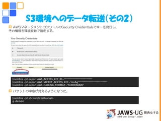S3環境へのデータ転送（その2）
 AWSマネージメントコンソールのSecurity Credentialsでキーを発行し、
その情報を環境変数で指定する。
 バケットの中身が見えるようになった。
[root@ns ~]# export AWS_ACCESS_KEY_ID=************************
[root@ns ~]# export AWS_SECRET_ACCESS_KEY=5snAg*************************
[root@ns ~]# export AWS_CALLING_FORMAT="SUBDOMAIN"
[root@ns ~]# s3cmd.rb listbuckets
g-demo4
 