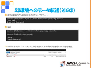 S3環境へのデータ転送（その3）
 まずは実際にどんな動きになるのか試してから・・・
 実行
 AWSマネージメントコンソールから確認してもデータが転送されている事を確認。
[root@ns ~]# s3sync.rb --dryrun -r --delete /home/homepage/mysql g-demo4:/
Create node
Create node dbdump.sql
[root@ns ~]# s3sync.rb -r --delete /home/homepage/mysql g-demo4:/
[root@ns ~]# s3cmd.rb list g-demo4:/
--------------------
/mysql
/mysql/dbdump.sql
 