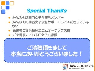  JAWS-UG関西女子会運営メンバー
 JAWS-UG関西女子会をサポートしてくださっている
方々
 会場をご提供頂いたエムオーテックス様
 ご来場頂いているIT女子の皆様
ご清聴頂きまして
本当にありがとうございました！
Ｓｐｅｃｉａｌ Ｔｈａｎｋｓ
 