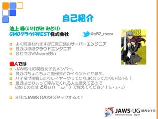 池上 緑（いけがみ みどり）
ＧＭＯクラウドＷＥＳＴ株式会社
 よく間違われますが正真正銘のサーバーエンジニア
 最近はほぼクラウドエンジニア
 会社ではVMware使い
個人では
 JAWS-UG関西女子会メンバー。
 最近はちょこちょこ勉強会とかイベントとか参加。
 パイ投げ挑戦したりレイヤーやってたりJKなってたりいろいろ（
 最近はどりぃって呼んでくれる人も増えてるので
初めての方は どりぃ∩ ＾ω＾）で覚えてください！(๑・౩・๑）
 3月はJAWS DAYSスタッフするよ！
自己紹介
@p52_rocca
 