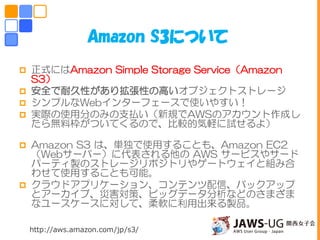  正式にはAmazon Simple Storage Service（Amazon
S3）
 安全で耐久性があり拡張性の高いオブジェクトストレージ
 シンプルなWebインターフェースで使いやすい！
 実際の使用分のみの支払い（新規でAWSのアカウント作成し
たら無料枠がついてくるので、比較的気軽に試せるよ）
 Amazon S3 は、単独で使用することも、Amazon EC2
（Webサーバー）に代表される他の AWS サービスやサード
パーティ製のストレージリポジトリやゲートウェイと組み合
わせて使用することも可能。
 クラウドアプリケーション、コンテンツ配信、バックアップ
とアーカイブ、災害対策、ビッグデータ分析などのさまざま
なユースケースに対して、柔軟に利用出来る製品。
Amazon S3について
http://aws.amazon.com/jp/s3/
 