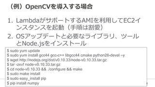 （例例）OpenCVを導⼊入する場合
1.  LambdaがサポートするAMIを利利⽤用してEC2イ
ンスタンスを起動（⼿手順は割愛）
2.  OSアップデートと必要なライブラリ、ツール
とNode.jsをインストール
$ sudo yum update
$ sudo yum install gcc44 gcc-c++ libgcc44 cmake python26-devel –y
$ wget http://nodejs.org/dist/v0.10.33/node-v0.10.33.tar.gz
$ tar -zxvf node-v0.10.33.tar.gz
$ cd node-v0.10.33 && ./configure && make
$ sudo make install
$ sudo easy_install pip
$ pip install numpy
 