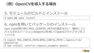 （例例）OpenCVを導⼊入する場合
5.  モジュールのビルドとインストール
6.  npmを⽤用いてパッケージのインストール
npm  install実⾏行行前にPKG_̲CONFIG_̲PATHの指定を⾏行行い、静的にコン
パイルされたバージョンのOpenCVを⽤用いてOpenCVライブラリをコ
ンパイル
$ export PKG_CONFIG_PATH=$PKG_CONFIG_PATH:~/opencv/lib/
pkgconfig/	
$ npm install –prefix=~/opencv_example opencv
$ make && make install
 