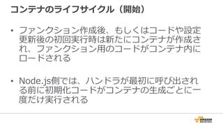 コンテナのライフサイクル（開始）
•  ファンクション作成後、もしくはコードや設定
更更新後の初回実⾏行行時は新たにコンテナが作成さ
れ、ファンクション⽤用のコードがコンテナ内に
ロードされる
•  Node.js側では、ハンドラが最初に呼び出され
る前に初期化コードがコンテナの⽣生成ごとに⼀一
度度だけ実⾏行行される
 