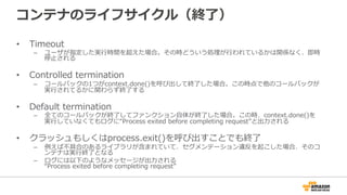 コンテナのライフサイクル（終了了）
•  Timeout
–  ユーザが指定した実⾏行行時間を超えた場合。その時どういう処理理が⾏行行われているかは関係なく、即時
停⽌止される
•  Controlled  termination
–  コールバックの1つがcontext.done()を呼び出して終了了した場合。この時点で他のコールバックが
実⾏行行されてるかに関わらず終了了する
•  Default  termination
–  全てのコールバックが終了了してファンクション⾃自体が終了了した場合。この時、context.done()を
実⾏行行していなくてもログに“Process  exited  before  completing  request”と出⼒力力される
•  クラッシュもしくはprocess.exit()を呼び出すことでも終了了
–  例例えば不不具合のあるライブラリが含まれていて、セグメンテーション違反を起こした場合、そのコ
ンテナは実⾏行行終了了となる
–  ログには以下のようなメッセージが出⼒力力される
“Process  exited  before  completing  request”
 