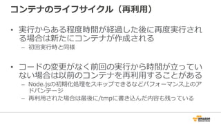 コンテナのライフサイクル（再利利⽤用）
•  実⾏行行からある程度度時間が経過した後に再度度実⾏行行され
る場合は新たにコンテナが作成される
–  初回実⾏行行時と同様
•  コードの変更更がなく前回の実⾏行行から時間が⽴立立ってい
ない場合は以前のコンテナを再利利⽤用することがある
–  Node.jsの初期化処理理をスキップできるなどパフォーマンス上のア
ドバンテージ
–  再利利⽤用された場合は最後に/tmpに書き込んだ内容も残っている
 