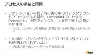 プロセスの凍結と再開
•  ファンクションの終了了時に実⾏行行中のバックグラウン
ドプロセスがある場合、Lambdaはプロセスを
freezeさせ、次回ファンクションを呼び出した際に
再開する
–  ただし、コンテナが再利利⽤用される場合だけであり保証はされていな
い
•  この場合、バックグラウンドプロセスは残っていて
も処理理は⾏行行われていない
–  プロセス再作成のオーバーヘッドを減らせる
 