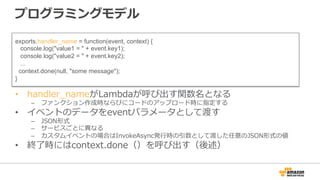 プログラミングモデル
•  handler_̲nameがLambdaが呼び出す関数名となる
–  ファンクション作成時ならびにコードのアップロード時に指定する
•  イベントのデータをeventパラメータとして渡す
–  JSON形式
–  サービスごとに異異なる
–  カスタムイベントの場合はInvokeAsync発⾏行行時の引数として渡した任意のJSON形式の値
•  終了了時にはcontext.done（）を呼び出す（後述）
exports.handler_name = function(event, context) {
console.log("value1 = " + event.key1);
console.log("value2 = " + event.key2);
...
context.done(null, "some message");
}
 